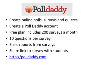 •   Create online polls, surveys and quizzes
•   Create a Poll Daddy account
•   Free plan includes 200 surveys a month
•   10 questions per survey
•   Basic reports from surveys
•   Share link to survey with students
•   http://polldaddy.com
 