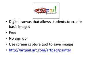• Digital canvas that allows students to create
  basic images
• Free
• No sign up
• Use screen capture tool to save images
• http://artpad.art.com/artpad/painter
 