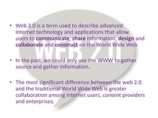 • Web 2.0 is a term used to describe advanced
  internet technology and applications that allow
  users to communicate, share information, design and
  collaborate and construct on the World Wide Web

• In the past, we could only use the WWW to gather
  source and gather information.

• The most significant difference between the web 2.0
  and the traditional World Wide Web is greater
  collaboration among internet users, content providers
  and enterprises.
 