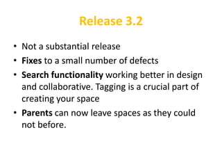 Release 3.2
• Not a substantial release
• Fixes to a small number of defects
• Search functionality working better in design
  and collaborative. Tagging is a crucial part of
  creating your space
• Parents can now leave spaces as they could
  not before.
 