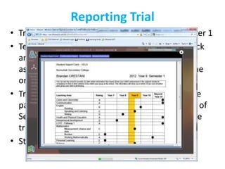 Reporting Trial
• Trials completed in 5 primary schools in semester 1
• Teachers and parents have given lots of feedback
  and information around functionality, change
  aspects about the rich ongoing feedback and the
  one page student report card.
• Trial is continuing and more Primary Schools are
  participating in the trial and a selected number of
  Secondary Colleges have been introduced to the
  trial also.
• Statewide rollout – unknown
 
