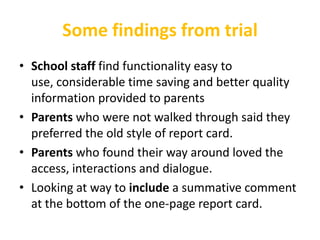 Some findings from trial
• School staff find functionality easy to
  use, considerable time saving and better quality
  information provided to parents
• Parents who were not walked through said they
  preferred the old style of report card.
• Parents who found their way around loved the
  access, interactions and dialogue.
• Looking at way to include a summative comment
  at the bottom of the one-page report card.
 