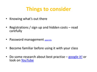 Things to consider
• Knowing what’s out there

• Registrations / sign up and hidden costs – read
  carefully

• Password management appendix

• Become familiar before using it with your class

• Do some research about best practise – google it! or
  look on YouTube
 