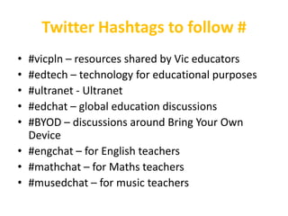 Twitter Hashtags to follow #
• #vicpln – resources shared by Vic educators
• #edtech – technology for educational purposes
• #ultranet - Ultranet
• #edchat – global education discussions
• #BYOD – discussions around Bring Your Own
  Device
• #engchat – for English teachers
• #mathchat – for Maths teachers
• #musedchat – for music teachers
 