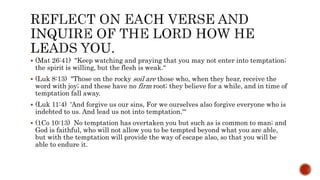  (Mat 26:41) "Keep watching and praying that you may not enter into temptation;
the spirit is willing, but the flesh is weak.“
 (Luk 8:13) "Those on the rocky soil are those who, when they hear, receive the
word with joy; and these have no firm root; they believe for a while, and in time of
temptation fall away.
 (Luk 11:4) 'And forgive us our sins, For we ourselves also forgive everyone who is
indebted to us. And lead us not into temptation.'“
 (1Co 10:13) No temptation has overtaken you but such as is common to man; and
God is faithful, who will not allow you to be tempted beyond what you are able,
but with the temptation will provide the way of escape also, so that you will be
able to endure it.
 