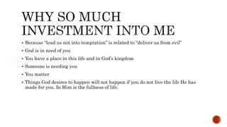  Because “lead us not into temptation” is related to “deliver us from evil”
 God is in need of you
 You have a place in this life and in God’s kingdom
 Someone is needing you
 You matter
 Things God desires to happen will not happen if you do not live the life He has
made for you. In Him is the fullness of life.
 