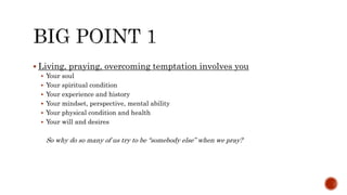  Living, praying, overcoming temptation involves you
 Your soul
 Your spiritual condition
 Your experience and history
 Your mindset, perspective, mental ability
 Your physical condition and health
 Your will and desires
So why do so many of us try to be “somebody else” when we pray?
 