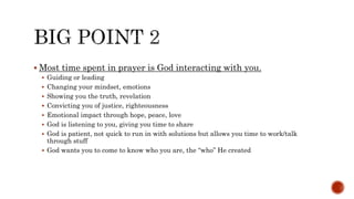  Most time spent in prayer is God interacting with you.
 Guiding or leading
 Changing your mindset, emotions
 Showing you the truth, revelation
 Convicting you of justice, righteousness
 Emotional impact through hope, peace, love
 God is listening to you, giving you time to share
 God is patient, not quick to run in with solutions but allows you time to work/talk
through stuff
 God wants you to come to know who you are, the “who” He created
 