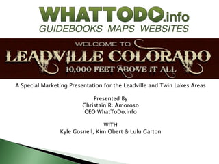 A Special Marketing Presentation for the Leadville and Twin Lakes Areas

                             Presented By
                         Christain R. Amoroso
                          CEO WhatToDo.info

                                 WITH
                Kyle Gosnell, Kim Obert & Lulu Garton
 