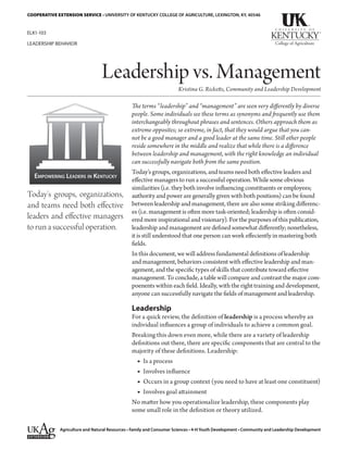 COOPERATIVE EXTENSION SERVICE • UNIVERSITY OF KENTUCKY COLLEGE OF AGRICULTURE, LEXINGTON, KY, 40546


ELK1-103

LEADERSHIP BEHAVIOR




                                 Leadership vs. Management
                                                                      Kristina G. Ricketts, Community and Leadership Development

                                                The terms “leadership” and “management” are seen very differently by diverse
                                                people. Some individuals see these terms as synonyms and frequently use them
                                                interchangeably throughout phrases and sentences. Others approach them as
                                                extreme opposites; so extreme, in fact, that they would argue that you can-
                                                not be a good manager and a good leader at the same time. Still other people
                                                reside somewhere in the middle and realize that while there is a difference
                                                between leadership and management, with the right knowledge an individual
                                                can successfully navigate both from the same position.
                                                Today’s groups, organizations, and teams need both effective leaders and
                                                effective managers to run a successful operation. While some obvious
                                                similarities (i.e. they both involve influencing constituents or employees;
Today’s groups, organizations,                  authority and power are generally given with both positions) can be found
and teams need both effective                   between leadership and management, there are also some striking differenc-
                                                es (i.e. management is often more task-oriented; leadership is often consid-
leaders and effective managers                  ered more inspirational and visionary). For the purposes of this publication,
to run a successful operation.                  leadership and management are defined somewhat differently; nonetheless,
                                                it is still understood that one person can work effeciently in mastering both
                                                fields.
                                                In this document, we will address fundamental definitions of leadership
                                                and management, behaviors consistent with effective leadership and man-
                                                agement, and the specific types of skills that contribute toward effective
                                                management. To conclude, a table will compare and contrast the major com-
                                                poenents within each field. Ideally, with the right training and development,
                                                anyone can successfully navigate the fields of management and leadership.

                                                Leadership
                                                For a quick review, the definition of leadership is a process whereby an
                                                individual influences a group of individuals to achieve a common goal.
                                                Breaking this down even more, while there are a variety of leadership
                                                definitions out there, there are specific components that are central to the
                                                majority of these definitions. Leadership:
                                                  ▶ Is a process
                                                  ▶ Involves influence
                                                  ▶ Occurs in a group context (you need to have at least one constituent)
                                                  ▶ Involves goal attainment
                                                No matter how you operationalize leadership, these components play
                                                some small role in the definition or theory utilized.

             Agriculture and Natural Resources • Family and Consumer Sciences • 4-H Youth Development • Community and Leadership Development
EXTENSION
 