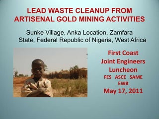 LEAD WASTE CLEANUP FROM ARTISENAL GOLD MINING ACTIVITIES Sunke Village, Anka Location, Zamfara State, Federal Republic of Nigeria, West Africa First Coast Joint Engineers Luncheon FES   ASCE   SAME   EWB May 17, 2011 1 