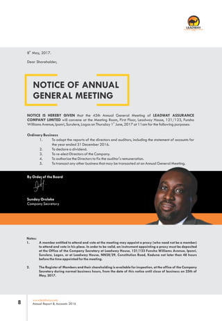 www.leadway.com
Annual Report & Accounts 20168
NOTICE OF ANNUAL
GENERAL MEETING
th
8 May, 2017.
Dear Shareholder,
NOTICE IS HEREBY GIVEN that the 45th Annual General Meeting of LEADWAY ASSURANCE
COMPANY LIMITED will convene at the Meeting Room, First Floor, Leadway House, 121/123, Funsho
st
Williams Avenue, Iponri, Surulere, Lagos on Thursday 1 June, 2017 at 11am for the following purposes:
Ordinary Business
1. To adopt the reports of the directors and auditors, including the statement of accounts for
the year ended 31 December 2016.
2. To declare a dividend.
3. To re-elect Directors of the Company.
4. To authorize the Directors to fix the auditor's remuneration.
5. To transact any other business that may be transacted at an Annual General Meeting.
By Order of the Board
Sunday Oroleke
Company Secretary
Notes:
1. A member entitled to attend and vote at the meeting may appoint a proxy (who need not be a member)
to attend and vote in his place. In order to be valid, an instrument appointing a proxy must be deposited
at the Office of the Company Secretary at Leadway House, 121/123 Funsho Williams Avenue, Iponri,
Surulere, Lagos, or at Leadway House, NN28/29, Constitution Road, Kaduna not later than 48 hours
before the time appointed for the meeting.
2. The Register of Members and their shareholding is available for inspection, at the office of the Company
Secretary during normal business hours, from the date of this notice until close of business on 25th of
May, 2017.
RC 7588
 