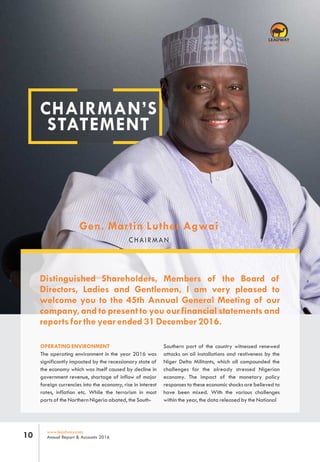 CHAIRMAN’S
STATEMENT
Distinguished Shareholders, Members of the Board of
Directors, Ladies and Gentlemen, I am very pleased to
welcome you to the 45th Annual General Meeting of our
company, and to present to you our financial statements and
reports for the year ended 31 December 2016.
Gen. Martin Luther Agwai
CHAIRMAN
www.leadway.com
Annual Report & Accounts 201610
Southern part of the country witnessed renewed
attacks on oil installations and restiveness by the
Niger Delta Militants, which all compounded the
challenges for the already stressed Nigerian
economy. The impact of the monetary policy
responses to these economic shocks are believed to
have been mixed. With the various challenges
within the year, the data released by the National
OPERATING ENVIRONMENT
The operating environment in the year 2016 was
significantly impacted by the recessionary state of
the economy which was itself caused by decline in
government revenue, shortage of inflow of major
foreign currencies into the economy, rise in interest
rates, inflation etc. While the terrorism in most
parts of the Northern Nigeria abated, the South-
RC 7588
 