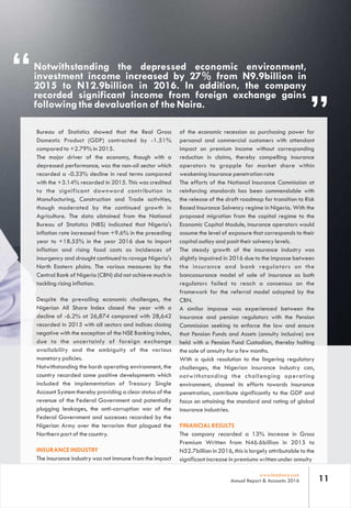 “
”
Notwithstanding the depressed economic environment,
investment income increased by 27% from N9.9billion in
2015 to N12.9billion in 2016. In addition, the company
recorded significant income from foreign exchange gains
following the devaluation of the Naira.
11www.leadway.com
Annual Report & Accounts 2016
of the economic recession as purchasing power for
personal and commercial customers with attendant
impact on premium income without corresponding
reduction in claims, thereby compelling insurance
operators to grapple for market share within
weakening insurance penetration rate
The efforts of the National Insurance Commission at
reinforcing standards has been commendable with
the release of the draft roadmap for transition to Risk
Based Insurance Solvency regime in Nigeria. With the
proposed migration from the capital regime to the
Economic Capital Module, insurance operators would
assume the level of exposure that corresponds to their
capital outlay and posit their solvency levels.
The steady growth of the insurance industry was
slightly impaired in 2016 due to the impasse between
the insurance and bank regulators on the
bancassurance model of sale of insurance as both
regulators failed to reach a consensus on the
framework for the referral model adopted by the
CBN.
A similar impasse was experienced between the
insurance and pension regulators with the Pension
Commission seeking to enforce the law and ensure
that Pension Funds and Assets (annuity inclusive) are
held with a Pension Fund Custodian, thereby halting
the sale of annuity for a few months.
With a quick resolution to the lingering regulatory
challenges, the Nigerian insurance industry can,
notwithstanding the challenging operating
environment, channel its efforts towards insurance
penetration, contribute significantly to the GDP and
focus on attaining the standard and rating of global
insurance industries.
FINANCIAL RESULTS
The company recorded a 13% increase in Gross
Premium Written from N46.6billion in 2015 to
N52.7billion in 2016, this is largely attributable to the
significant increase in premiums written under annuity
Bureau of Statistics showed that the Real Gross
Domestic Product (GDP) contracted by -1.51%
compared to +2.79% in 2015.
The major driver of the economy, though with a
depressed performance, was the non-oil sector which
recorded a -0.33% decline in real terms compared
with the +3.14% recorded in 2015. This was credited
to the significant downward contribution in
Manufacturing, Construction and Trade activities,
though moderated by the continued growth in
Agriculture. The data obtained from the National
Bureau of Statistics (NBS) indicated that Nigeria's
inflation rate increased from +9.6% in the preceding
year to +18.55% in the year 2016 due to import
inflation and rising food costs as incidences of
insurgency and drought continued to ravage Nigeria's
North Eastern plains. The various measures by the
Central Bank of Nigeria (CBN) did not achieve much in
tackling rising inflation.
Despite the prevailing economic challenges, the
Nigerian All Share Index closed the year with a
decline of -6.2% at 26,874 compared with 28,642
recorded in 2015 with all sectors and indices closing
negative with the exception of the NSE Banking index,
due to the uncertainly of foreign exchange
availability and the ambiguity of the various
monetary policies.
Notwithstanding the harsh operating environment, the
country recorded some positive developments which
included the implementation of Treasury Single
Account System thereby providing a clear status of the
revenue of the Federal Government and potentially
plugging leakages, the anti-corruption war of the
Federal Government and successes recorded by the
Nigerian Army over the terrorism that plagued the
Northern part of the country.
INSURANCE INDUSTRY
The insurance industry was not immune from the impact
 