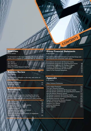 CONTENTS
Overview
In this section:
An introduction to the report covering who we are, notable
events, and a snapshot of where and how we do business.
Our Mission
How We Do It
Our Core Value
Notice Of Annual General Meeting
Business Review
In this section:
The Chairman's reflections on the year, and review of
Corporate profile.
Chairman’s Statement
Corporate Profile
3
5
6
8
10
14
Governance
In this section:
The governance framework, including the role and
effectiveness of the Board and the alignment of the
interests of management with long term value creation.
Board of Directors
Directors’ Report
Statement of Directors’ Responsibilities
Corporate Governance Report
Complaint Channels
Management’s Discussion and Analysis
Independent Auditors’ Report
Company information and Summary of Significant
Accounting Policies
16
20
23
24
26
28
30
33
Group Financial Statements
In this section:
The statutory financial statements of both the Group and
the Company and associated audit report.
Consolidated Statement Of Financial Position
Consolidated Statement Of Comprehensive Income
Consolidated Statement Of Changes In Equity
Company Statement Of Changes In Equity
Consolidated Statement Of Cash Flows
Notes To The Financial Statements
Appendix
In this section:
Other National Disclosures.
Value Added Statement
Five Year Financial Summary
Non-life Business Statement Of Financial Position
Non-life Business Statement Of Comprehensive Income
Non-life Business Revenue Account
Life Business Statement Of Financial Position
Life Business Statement Of Comprehensive Income
Life Business Revenue Account
Deposit Administration Revenue Account
Life Business Annuity Statement
Leadway At A Glance
Leadway Subsidiaries
Branch Director
48
49
50
52
53
54
136
137
140
141
142
145
146
147
148
150
151
152
153
 