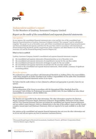 PricewaterhouseCoopers Chartered Accountants, Landmark Towers, 5B Water Corporation Road,
Victoria Island, Lagos, Nigeria
Independent auditor’s report
To the Members of Leadway Assurance Company Limited
Report on the audit of the consolidated and separate ﬁnancial statements
Our opinion
In our opinion, the consolidated ﬁnancial statements give a true and fair view of the consolidated and
Separate ﬁnancial position of Leadway Assurance Company Limited ("the company") and its subsidiaries
(together "the group") as at 31 December 2016, and of their consolidated and separate ﬁnancial performance
and their consolidated and separate cash ﬂows for the year then ended in accordance with International
Financial Reporting Standards and the requirements of the Companies and Allied Matters Act, the Nigerian
Insurance Act and the Financial Reporting Council of Nigeria Act.
What we havve audited
Leadway Assurance Company Limited's consolidated and separate ﬁnancial statements comprise:
the consolidated and separate statements of ﬁnancial position as at 31 December 2016;
the consolidated and separate statements of comprehensive income for the year then ended;
the consolidated and separate statements of changes in equity for the year ended;
the consolidated and separate statements of cash ﬂows for the year then ended; and
the notes to the consolidated and separate ﬁnancial statements, which include a summary of signiﬁcant
accounting policies.
Basis for opinion
We conducted our audit in accordance with International Standards on Auditing (ISAs). Our responsibilities
under those standards are further described in the Auditor's responsibilities for the audit of the consolidated
and consolidated ﬁnancial statements section of our report.
We believe that the audit evidence we have obtained is suﬃcient and appropriate to provide a basis for our
opinion.
Independence
We are independent of the Group in accordance with the International Ethics Standards Board for
Accountants' Code of Ethics for Professional Accountants (IESBA Code). We have fulﬁlled our other ethical
responsibilities in accordance with the IESBA Code.
Other information
The directors are responsible for the other information. The other information comprises the Directors
Report, Corporate Governance Report, Statement of Directors' Responsibilities, Statement of Value Added
and Five Year Financial Summary (but does not include the consolidated and separate ﬁnancial statements
and our auditor's report thereon), which we obtained prior to the date of this auditor's report, and the Group's
complete Annual report and Chairman's Statement, which are expected to be made available to us after that
date.
Our opinion on the consolidated and separate ﬁnancial statements does not cover the other information and
we do not and will not express any form of assurance conclusion thereon.
RC 7588
www.leadway.com
Annual Report & Accounts 201630
 