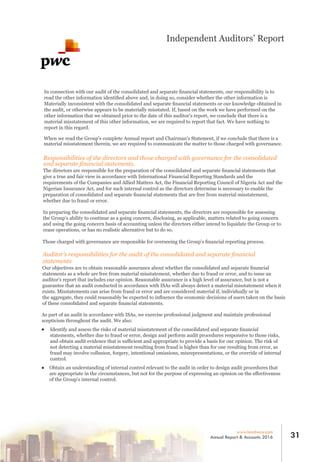 In connection with our audit of the consolidated and separate ﬁnancial statements, our responsibility is to
read the other information identiﬁed above and, in doing so, consider whether the other information is
Materially inconsistent with the consolidated and separate ﬁnancial statements or our knowledge obtained in
the audit, or otherwise appears to be materially misstated. If, based on the work we have performed on the
other information that we obtained prior to the date of this auditor's report, we conclude that there is a
material misstatement of this other information, we are required to report that fact. We have nothing to
report in this regard.
When we read the Group's complete Annual report and Chairman's Statement, if we conclude that there is a
material misstatement therein, we are required to communicate the matter to those charged with governance.
Responsibilities of the directors and those charged with governance for the consolidated
and separate ﬁnancial statements.
The directors are responsible for the preparation of the consolidated and separate ﬁnancial statements that
give a true and fair view in accordance with International Financial Reporting Standards and the
requirements of the Companies and Allied Matters Act, the Financial Reporting Council of Nigeria Act and the
Nigerian Insurance Act, and for such internal control as the directors determine is necessary to enable the
preparation of consolidated and separate ﬁnancial statements that are free from material misstatement,
whether due to fraud or error.
In preparing the consolidated and separate ﬁnancial statements, the directors are responsible for assessing
the Group's ability to continue as a going concern, disclosing, as applicable, matters related to going concern
and using the going concern basis of accounting unless the directors either intend to liquidate the Group or to
cease operations, or has no realistic alternative but to do so.
Those charged with governance are responsible for overseeing the Group's ﬁnancial reporting process.
Auditor’s responsibilities for the audit of the consolidated and separate ﬁnancial
statements
Our objectives are to obtain reasonable assurance about whether the consolidated and separate ﬁnancial
statements as a whole are free from material misstatement, whether due to fraud or error, and to issue an
auditor's report that includes our opinion. Reasonable assurance is a high level of assurance, but is not a
guarantee that an audit conducted in accordance with ISAs will always detect a material misstatement when it
exists. Misstatements can arise from fraud or error and are considered material if, individually or in
the aggregate, they could reasonably be expected to inﬂuence the economic decisions of users taken on the basis
of these consolidated and separate ﬁnancial statements.
As part of an audit in accordance with ISAs, we exercise professional judgment and maintain professional
scepticism throughout the audit. We also:
Identify and assess the risks of material misstatement of the consolidated and separate ﬁnancial
statements, whether due to fraud or error, design and perform audit procedures responsive to those risks,
and obtain audit evidence that is suﬃcient and appropriate to provide a basis for our opinion. The risk of
not detecting a material misstatement resulting from fraud is higher than for one resulting from error, as
fraud may involve collusion, forgery, intentional omissions, misrepresentations, or the override of internal
control.
Obtain an understanding of internal control relevant to the audit in order to design audit procedures that
are appropriate in the circumstances, but not for the purpose of expressing an opinion on the eﬀectiveness
of the Group's internal control.
31www.leadway.com
Annual Report & Accounts 2016
Independent Auditors’ Report
 