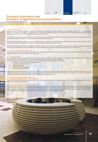 1. General Information
Leadway Assurance Company Limited is a company incorporated and domiciled in Nigeria. The address of its registered office is 28/29 Constitution Road,
Kaduna State, Nigeria. The Company was incorporated as a private limited liability company on 22 September 1970. It obtained a license to operate as an
insurance company in January 1971 and commenced business in January 1971.
The Company is principally engaged in the business of providing risk underwriting and related financial services to its customers. Such services include provision of
life and non-life underwriting insurance risks to both corporate and individual customers.
The Company holds 53% shareholding in Leadway Capital and Trust Limited (formerly, Leadway Trustees Limited), 51.2% in Leadway Hotels Limited, 100% in
Leadway Properties and Investments Limited and 69.53% shareholding in Leadway Pensure PFA Limited.
The consolidated financial statements of the Group for the year ended 31 December 2016 comprises the Company and its subsidiaries (together referred to as
the "Group" and individually as" Group entities"). These financial statements were authorized for issue by the directors on the 18 April 2016.
2. Summary of significant accounting policies
The principal accounting policies applied in the preparation of these consolidated financial statements are set out below. These policies have been consistently
applied to all the periods presented, unless otherwise stated.
2.1 Basis of preparation
The consolidated financial statements of Leadway Assurance Company Limited have been prepared in accordance with International Financial Reporting
Standards (IFRS) and IFRS Interpretations Committee (IFRIC) applicable to companies reporting under IFRS.
The consolidated financial statements have been prepared under the historical cost convention, as modified by:
i. Financial instruments at Fair value through profit or loss
ii. Available for sale financial assets
iii. Investment properties
iv. Revaluation of land and buildings
v. Valuation of insurance liabilities
The preparation of financial statements in conformity with IFRS requires the use of certain critical accounting estimates. It also requires management to exercise its
judgment in the process of applying the group's accounting policies. The areas involving a higher degree of judgment or complexity, or areas where assumptions
and estimates are significant to the consolidated financial statements are disclosed in note 4.
2.2 Changes in accounting policy and disclosures
2.2.1New and amended standards adopted by the group
There are no IFRS or IFRIC interpretations that are effective for the first time for the financial year beginning on or after 1 January 2016 that would be expected
to have a material impact on the group.
2.2.2 New standards and interpretations not yet effective
The following new or revised standards and amendments which have a potential impact on the Group are not yet effective for the year ended 31 December 2016
and have not been applied in preparing these consolidated financial statements. The Group also plans to apply all the standards and amendments disclosed
below once they are applicable. However, the Group's assessments of the new standards and amendments are that they are not expected to have asignificant
impact on the Group operations and financial position. The group is currently yet to assess IFRS 9’s full impact.
Company Information and
Summary of Significant Accounting Policies
For the year ended 31 December 2016
OVERVIEW
BUSINESS
REVIEW GOVERNANCE
GROUP FINANCIAL
STATEMENTS APPENDIX
33www.leadway.com
Annual Report & Accounts 2016
 