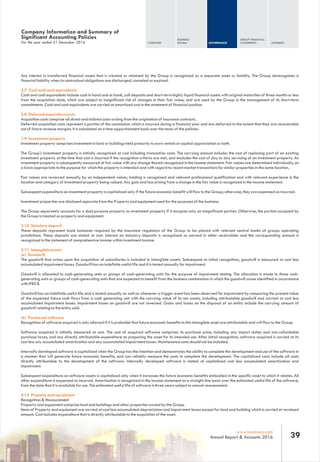 Any interest in transferred financial assets that is created or retained by the Group is recognized as a separate asset or liability. The Group derecognises a
financial liability when its contractual obligations are discharged, canceled or expired.
2.7 Cash and cash equivalents
Cash and cash equivalents include cash in hand and at bank, call deposits and short-term highly liquid financial assets with original maturities of three months or less
from the acquisition date, which are subject to insignificant risk of changes in their fair value, and are used by the Group in the management of its short-term
commitments. Cash and cash equivalents are carried at amortized cost in the statement of financial position.
2.8 Deferred acquisition costs
Acquisition costs comprise all direct and indirect costs arising from the origination of insurance contracts.
Deferred acquisition costs represent a portion of the commission which is incurred during a financial year and are deferred to the extent that they are recoverable
out of future revenue margins. It is calculated on a time apportionment basis over the tenor of the policies.
2.9 Investment property
Investment property comprises investment in land or buildings held primarily to earn rentals or capital appreciation or both.
The Group's investment property is initially recognized at cost including transaction costs. The carrying amount includes the cost of replacing part of an existing
investment property at the time that cost is incurred if the recognition criteria are met, and excludes the cost of day to day servicing of an investment property. An
investment property is subsequently measured at fair value with any change therein recognized in the income statement. Fair values are determined individually, on
a basis appropriate to the purpose for which the property is intended and with regard to recent market transactions for similar properties in the same location.
Fair values are reviewed annually by an independent valuer, holding a recognized and relevant professional qualification and with relevant experience in the
location and category of investment property being valued. Any gain and loss arising from a change in the fair value is recognized in the income statement.
Subsequent expenditure on investment property is capitalized only if the future economic benefit will flow to the Group; otherwise, they are expensed as incurred.
Investment properties are disclosed separate from the Property and equipment used for the purposes of the business.
The Group separately accounts for a dual purpose property as investment property if it occupies only an insignificant portion. Otherwise, the portion occupied by
the Group is treated as property and equipment.
2.10 Statutory deposit
These deposits represent bank balances required by the insurance regulators of the Group to be placed with relevant central banks of groups operating
jurisdictions. These deposits are stated at cost. Interest on statutory deposits is recognized as earned in other receivables and the corresponding amount is
recognized in the statement of comprehensive income within investment income.
2.11 Intangible assets
(a) Goodwill
The goodwill that arises upon the acquisition of subsidiaries is included in intangible assets. Subsequent to initial recognition, goodwill is measured at cost less
accumulated impairment losses. Goodwill has an indefinite useful life and it is tested annually for impairment.
Goodwill is allocated to cash-generating units or groups of cash-generating units for the purpose of impairment testing. The allocation is made to those cash-
generating units or groups of cash-generating units that are expected to benefit from the business combination in which the goodwill arose identified in accordance
with IFRS 8.
Goodwill has an indefinite useful life and is tested annually as well as whenever a trigger event has been observed for impairment by comparing the present value
of the expected future cash flows from a cash generating unit with the carrying value of its net assets, including attributable goodwill and carried at cost less
accumulated impairment losses. Impairment losses on goodwill are not reversed. Gains and losses on the disposal of an entity include the carrying amount of
goodwill relating to the entity sold.
(b) Purchased software
Recognition of software acquired is only allowed if it is probable that future economic benefits to this intangible asset are attributable and will flow to the Group.
Software acquired is initially measured at cost. The cost of acquired software comprises its purchase price, including any import duties and non-refundable
purchase taxes, and any directly attributable expenditure on preparing the asset for its intended use. After initial recognition, software acquired is carried at its
cost less any accumulated amortization and any accumulated impairment losses. Maintenance costs should not be included.
Internally developed software is capitalized when the Group has the intention and demonstrates the ability to complete the development and use of the software in
a manner that will generate future economic benefits, and can reliably measure the costs to complete the development. The capitalized costs include all costs
directly attributable to the development of the software. Internally developed software is stated at capitalized cost less accumulated amortization and
impairment.
Subsequent expenditure on software assets is capitalized only when it increases the future economic benefits embodied in the specific asset to which it relates. All
other expenditure is expensed as incurred. Amortisation is recognized in the income statement on a straight-line basis over the estimated useful life of the software,
from the date that it is available for use. The estimated useful life of software is three years subject to annual reassessment.
2.12 Property and equipment
Recognition & Measurement
Property and equipment comprise land and buildings and other properties owned by the Group.
Items of Property and equipment are carried at cost less accumulated depreciation and impairment losses except for land and building which is carried at revalued
amount. Cost includes expenditure that is directly attributable to the acquisition of the asset.
For the year ended 31 December 2016
Company Information and Summary of
Significant Accounting Policies
OVERVIEW
BUSINESS
REVIEW GOVERNANCE
GROUP FINANCIAL
STATEMENTS APPENDIX
39www.leadway.com
Annual Report & Accounts 2016
 