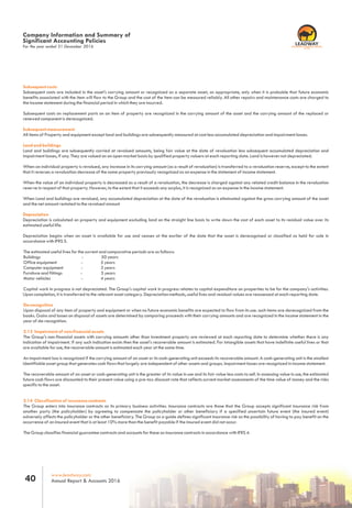 www.leadway.com
Annual Report & Accounts 201640
RC 7588
For the year ended 31 December 2016
Company Information and Summary of
Significant Accounting Policies
Subsequent costs
Subsequent costs are included in the asset's carrying amount or recognized as a separate asset, as appropriate, only when it is probable that future economic
benefits associated with the item will flow to the Group and the cost of the item can be measured reliably. All other repairs and maintenance costs are charged to
the income statement during the financial period in which they are incurred.
Subsequent costs on replacement parts on an item of property are recognized in the carrying amount of the asset and the carrying amount of the replaced or
renewed component is derecognized.
Subsequent measurement
All items of Property and equipment except land and buildings are subsequently measured at cost less accumulated depreciation and impairment losses.
Land and buildings
Land and buildings are subsequently carried at revalued amounts, being fair value at the date of revaluation less subsequent accumulated depreciation and
impairment losses, if any. They are valued on an open market basis by qualified property valuers at each reporting date. Land is however not depreciated.
When an individual property is revalued, any increase in its carrying amount (as a result of revaluation) is transferred to a revaluation reserve, except to the extent
that it reverses a revaluation decrease of the same property previously recognized as an expense in the statement of income statement.
When the value of an individual property is decreased as a result of a revaluation, the decrease is charged against any related credit balance in the revaluation
reserve in respect of that property. However, to the extent that it exceeds any surplus, it is recognized as an expense in the income statement.
When Land and buildings are revalued, any accumulated depreciation at the date of the revaluation is eliminated against the gross carrying amount of the asset
and the net amount restated to the revalued amount
Depreciation
Depreciation is calculated on property and equipment excluding land on the straight line basis to write down the cost of each asset to its residual value over its
estimated useful life.
Depreciation begins when an asset is available for use and ceases at the earlier of the date that the asset is derecognised or classified as held for sale in
accordance with IFRS 5.
The estimated useful lives for the current and comparative periods are as follows:
Buildings - 50 years
Office equipment - 5 years
Computer equipment - 3 years
Furniture and fittings - 5 years
Motor vehicles - 4 years
Capital work in progress is not depreciated. The Group's capital work in progress relates to capital expenditure on properties to be for the company's activities.
Upon completion, it is transferred to the relevant asset category. Depreciation methods, useful lives and residual values are reassessed at each reporting date.
De-recognition
Upon disposal of any item of property and equipment or when no future economic benefits are expected to flow from its use. such items are derecognized from the
books. Gains and losses on disposal of assets are determined by comparing proceeds with their carrying amounts and are recognized in the income statement in the
year of de-recognition.
2.13 Impairment of non-financial assets
The Group's non-financial assets with carrying amounts other than investment property are reviewed at each reporting date to determine whether there is any
indication of impairment. If any such indication exists then the asset's recoverable amount is estimated. For intangible assets that have indefinite useful lives or that
are available for use, the recoverable amount is estimated each year at the same time.
An impairment loss is recognized if the carrying amount of an asset or its cash-generating unit exceeds its recoverable amount. A cash-generating unit is the smallest
identifiable asset group that generates cash flows that largely are independent of other assets and groups. Impairment losses are recognized in income statement.
The recoverable amount of an asset or cash-generating unit is the greater of its value in use and its fair value less costs to sell. In assessing value in use, the estimated
future cash flows are discounted to their present value using a pre-tax discount rate that reflects current market assessments of the time value of money and the risks
specific to the asset.
2.14 Classification of insurance contracts
The Group enters into insurance contracts as its primary business activities. Insurance contracts are those that the Group accepts significant insurance risk from
another party (the policyholder) by agreeing to compensate the policyholder or other beneficiary if a specified uncertain future event (the insured event)
adversely affects the policyholder or the other beneficiary. The Group as a guide defines significant insurance risk as the possibility of having to pay benefit on the
occurrence of an insured event that is at least 10% more than the benefit payable if the insured event did not occur.
The Group classifies financial guarantee contracts and accounts for these as insurance contracts in accordance with IFRS 4.
 