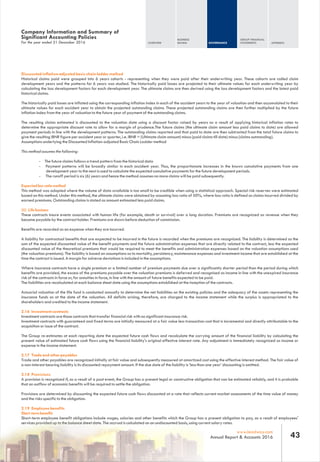 For the year ended 31 December 2016
Company Information and Summary of
Significant Accounting Policies
Discounted inflation-adjusted basic chain ladder method
Historical claims paid were grouped into 6 years cohorts - representing when they were paid after their underwriting year. These cohorts are called claim
development years and the patterns for 6 years was studied. The historically paid losses are projected to their ultimate values for each underwriting year by
calculating the loss development factors for each development year. The ultimate claims are then derived using the loss development factors and the latest paid
historical claims.
The historically paid losses are inflated using the corresponding inflation index in each of the accident years to the year of valuation and then accumulated to their
ultimate values for each accident year to obtain the projected outstanding claims. These projected outstanding claims are then further multiplied by the future
inflation index from the year of valuation to the future year of payment of the outstanding claims.
The resulting claims estimated is discounted to the valuation date using a discount factor raised by years as a result of applying historical inflation rates to
determine the appropriate discount rate to allow for a margin of prudence.The future claims (the ultimate claim amount less paid claims to date) are allowed
payment periods in line with the development patterns. The outstanding claims reported and that paid to date are then subtracted from the total future claims to
give the resulting IBNR figure per accident year or quarter, i.e. IBNR = (Ultimate claim amount) minus (paid claims till date) minus (claims outstanding).
Assumptions underlying the Discounted Inflation-adjusted Basic Chain Ladder method
This method assumes the following:
- The future claims follows a trend pattern from the historical data
- Payment patterns will be broadly similar in each accident year. Thus, the proportionate increases in the known cumulative payments from one
development year to the next is used to calculate the expected cumulative payments for the future development periods.
- The runoff period is six (6) years and hence the method assumes no more claims will be paid subsequently.
Expected loss ratio method
This method was adopted where the volume of data available is too small to be credible when using a statistical approach. Special risk reserves were estimated
based on this method. Under this method, the ultimate claims were obtained by assuming loss ratio of 50%, where loss ratio is defined as claims incurred divided by
earned premiums. Outstanding claims is stated as amount estimated less paid claims.
(ii) Life business
These contracts insure events associated with human life (for example, death or survival) over a long duration. Premiums are recognized as revenue when they
become payable by the contract holder. Premiums are shown before deduction of commission.
Benefits are recorded as an expense when they are incurred.
A liability for contractual benefits that are expected to be incurred in the future is recorded when the premiums are recognized. The liability is determined as the
sum of the expected discounted value of the benefit payments and the future administration expenses that are directly related to the contract, less the expected
discounted value of the theoretical premiums that would be required to meet the benefits and administration expenses based on the valuation assumptions used
(the valuation premiums). The liability is based on assumptions as to mortality, persistency, maintenance expenses and investment income that are established at the
time the contract is issued. A margin for adverse deviations is included in the assumptions.
Where insurance contracts have a single premium or a limited number of premium payments due over a significantly shorter period than the period during which
benefits are provided, the excess of the premiums payable over the valuation premiums is deferred and recognised as income in line with the unexpired insurance
risk of the contracts in force or, for annuities in force, in line with the amount of future benefits expected to be paid.
The liabilities are recalculated at each balance sheet date using the assumptions established at the inception of the contracts.
Actuarial valuation of the life fund is conducted annually to determine the net liabilities on the existing policies and the adequacy of the assets representing the
insurance funds as at the date of the valuation. All deficits arising, therefore, are charged to the income statement while the surplus is appropriated to the
shareholders and credited to the income statement.
2.16 Investment contracts
Investment contracts are those contracts that transfer financial risk with no significant insurance risk.
Investment contracts with guaranteed and fixed terms are initially measured at a fair value less transaction cost that is incremental and directly attributable to the
acquisition or issue of the contract.
The Group re-estimates at each reporting date the expected future cash flows and recalculate the carrying amount of the financial liability by calculating the
present value of estimated future cash flows using the financial liability's original effective interest rate. Any adjustment is immediately recognized as income or
expense in the income statement.
2.17 Trade and other payables
Trade and other payables are recognized initially at fair value and subsequently measured at amortized cost using the effective interest method. The fair value of
a non-interest bearing liability is its discounted repayment amount. If the due date of the liability is ‘less than one year’ discounting is omitted.
2.18 Provisions
A provision is recognized if, as a result of a past event, the Group has a present legal or constructive obligation that can be estimated reliably, and it is probable
that an outflow of economic benefits will be required to settle the obligation.
Provisions are determined by discounting the expected future cash flows discounted at a rate that reflects current market assessments of the time value of money
and the risks specific to the obligation.
2.19 Employee benefits
Short-term benefits
Short-term employee benefit obligations include wages, salaries and other benefits which the Group has a present obligation to pay, as a result of employees'
services provided up to the balance sheet date. The accrual is calculated on an undiscounted basis, using current salary rates.
OVERVIEW
BUSINESS
REVIEW GOVERNANCE
GROUP FINANCIAL
STATEMENTS APPENDIX
43www.leadway.com
Annual Report & Accounts 2016
 