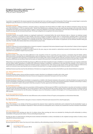 For the year ended 31 December 2016
Company Information and Summary of
Significant Accounting Policies
A provision is for the amount expected to be paid under short-term cash bonus or profit-sharing plans if the Group has a present legal or constructiverecognized
obligation to pay this amount as a result of past service provided by the employee and the obligation can be estimated reliably.
Post Employment Benefits
The Group operates a defined contributory retirement scheme as stipulated in the Pension Reform Act 2004. Under the defined contribution scheme, the Group
pays fixed contributions of 10% to a separate entity - Pension Fund Administrators; employees also pay the same fixed percentage to the same entity. Once the
contributions have been paid, the Group retains no legal or constructive obligation to pay further contributions if the Fund does not hold enough assets to finance
benefits accruing under the retirement benefit plan. The Group's obligations are recognized in the income statement.
Termination benefits
Termination benefits are payable whenever an employee's employment is terminated before the normal retirement date or whenever an employee accepts
voluntary redundancy in exchange for these benefits. The Group recognizes termination benefits when it is demonstrably committed either to terminate the
employment of current employees according to a detailed formal plan without possibility of withdrawal, or to provide termination benefits as a result of an offer
made to encourage voluntary redundancy if it is probable that the offer will be accepted and the number of acceptances can be estimated. Benefits falling due
more than 12 months after balance sheet date are discounted to present value.
2.20 Income tax
(i) Current tax
Income tax comprises of current and deferred tax. Income tax expense is recognized in the income statement except to the extent that it relates to items recognized
directly in equity, in which case it is recognized in equity.
Current tax is the expected tax payable on taxable income for the year, using tax rates enacted or substantively enacted at the balance sheet date, and any
adjustment to tax payable in respect of previous years.
(ii) Deferred taxation
Deferred taxation, which arises from timing differences in the recognition of items for accounting and tax purposes, is calculated using the liability method.
Deferred taxation is provided fully on timing differences, which are expected to reverse at the rate of tax likely to be in force at the time of reversal. A deferred
tax asset is recognized to the extent that it is probable that future taxable profits will be available against which the associated unused tax losses and deductible
temporary differences can be utilized. Deferred tax assets are reduced to the extent that it is no longer probable that the related tax benefit will be realized.
Deferred tax is not recognised for the following temporary differences: the initial recognition of assets or liabilities in a transaction that is not a business combination
and that affects neither accounting nor taxable profit, differences relating to investments in subsidiaries to the extent that they probably will not reverse in the
foreseeable future and differences arising from investment property measured at fair value whose carrying amount will be recovered through use. Deferred tax
assets are reviewed at each reporting date and are reduced to the extent that it is no longer probable that the related tax benefit will be realized.
Additional income taxes that arise from the distribution of dividends are recognized at the same time as the liability to pay the related dividend is recognized.
2.21 Share capital and reserves
Share capital
The Group classifies ordinary shares and shares premium as equity when there is no obligation to transfer cash or other assets.
Incremental costs directly attributable to the issue of shares are recognized as deductions from equity net of any tax effects.
Dividend on ordinary shares
Dividend distribution to the Group's shareholders is recognized as a liability in the financial statements in the period in which the dividends are approved by the
Group's shareholders. Dividends that are proposed but not yet declared are disclosed in the notes to the financial statements. Dividends on the Group's ordinary
shares are recognized in equity in the period in which they are paid or if earlier, approved by the Group's shareholders.
(a) Contingency reserves
The Group maintains contingency reserves in accordance with the provisions of the Insurance Act 2003 to cover fluctuations in securities and variations in statistical
estimates at the rate equal to the higher of 3% of total premium or 20% of the total profit after taxation until the reserve reaches the greater of minimum paid up
capital or 50% of net premium for non-life business. Contingency reserve for life business is credited with the higher of 1% of the gross premium and 10% of profit
after taxation.
(b) Assets revaluation reserves
Assets revaluation reserves represent the fair value differences on the revaluation of items of Property and equipment as at the balance sheet date.
(c) Fair value reserves
Fair value reserves represents the fair value gains or losses on valuation of financial assets measured at fair value through equity.
(d) Treasury shares
Where the company or any member of the Group purchases the company's share capital, the consideration paid is deducted from the shareholders' equity as
treasury shares until they are cancelled or disposed of. Where such shares are subsequently sold or reissued, any consideration received is included in shareholders'
equity.
2.22 Earnings per share
The Group presents basic earnings per share for its ordinary shares. Basic earnings per share are calculated by dividing the profit attributable to ordinary
shareholders of the group by the number of shares outstanding during the year.
Earnings per share are determined by dividing the income statement attributable to ordinary shareholders by the weighted average number of ordinary shares
adjusted for the bonus shares issued.
2.23 Revenue Recognition
Revenue comprises the fair value of services, net of value-added tax, after eliminating revenue within the Group. Revenue is recognized as follows:
www.leadway.com
Annual Report & Accounts 201644
RC 7588
 