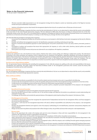 Notes to the financial statements
For the year ended 31 December 2016 OVERVIEW
BUSINESS
REVIEW GOVERNANCE
GROUP FINANCIAL
STATEMENTS APPENDIX
55www.leadway.com
Annual Report & Accounts 2016
- We have recorded visible improvement in our risk management strategy that has helped us sustain our leadership position in the Nigerian insurance
market and surpass stakeholders' expectations.
- Leadway will continue to pursue value-based risk management objective that strives for an optimal trade- off between risk and reward.
Risk Management Strategy
Our risk management methodology recognizes that there cannot be the total elimination of risk but we are determined to reduce both the severity and probability
of the occurrence of risk events through appropriate responses. We have deployed an ERM policy that focuses on taking an enterprise-level view of the inter-
relationship among various risks with a view to providing effective responses to managing the material risks that present the greatest threats to our existence and
operations as an insurance and investment company. In so doing we will, in the long run, manage risks that are less significant.
We adopt the following strategies in managing risks in Leadway:
i) Incorporate risk management principles into all functions and ensure an environment in which the Board and senior management set the tone for effective
controls.
ii) Establish well-defined risk management process for risk identification, assessment, controlling, monitoring and reporting.
iii) Entrench a structured and disciplined approach to assets balancing that will prevent concentration of risk in any sector, industry, instrument, product or
entity.
iv) Formulation of policies and procedures that ensure that appropriate risk response, as well as other entity directives, internal policies and control
procedures are carried out.
v) Ensure good corporate governance and pursue zero tolerance for non-compliance with regulatory compliance.
External Perspectives
Leadway has continued to be in the forefront of many industry initiatives that seek to ensure setting and adhering to global best practice. This informed its
involvement in the trade, association and regulatory levels in setting the tone for compliance with legislation, regulations, guidelines, and standards designed for
global ratings among insurers. The interest of regulators and notable rating agencies in bringing about the required reforms that will make insurance business more
attractive to investors informed Leadway's pro-activeness to becoming the co-chair on the National Risk Assessment Group under the Presidency. We are
conversant with the regulatory direction and we (re)position our business to proactively respond to both local and global insurance standards and regulations.
Risk Governance, Roles & Responsibilities
Our risk governance focuses on directing and controlling the management of risks within the company by spelling out the roles and responsibilities of the board,
management and employees. The policy adopts the three-lines-of-defence model of risk management governance that revolves around the Board, Risk
Management Committee and the Audit Committee
Risk Management Strategy
Our risk management methodology recognizes that there cannot be the total elimination of risk but we are determined to reduce both the severity and probability
of the occurrence of risk events through appropriate responses.
Roles and Responsibilities
The Board
- The board has the ultimate accountability for the risk and the related control environment and as such, is responsible for the following:
- To approve the risk management framework, set the risk appetite/tolerance level and the risk management strategy escalated to it, from time to time.
- To appraise the risk management process and the internal controls for effectiveness, appropriateness, and adequacy.
- To ensure that the company's ERM Framework is subject to periodic audit by competent personnel independent of the company's risk management
functions.
Board Risk & Technical Committee
- To review risk management framework and policies and present same for board's approval.
- Ensure that the ERM framework takes a portfolio view of risk and that strategy and objectives formulation are predicated on sound understanding and
assessment of major risks.
- To challenge risk information and examine the appropriateness of the judgments underlying the setting of the company's risk tolerance /limits.
Risk Management Committee
- To establish an appropriate structure that recognizes the required level of independence between the risk management officers and those engaged in
the normal insurance operations.
- Put in place, a well-resourced risk management department with clearly defined responsibilities and authorities for the company s risk management
activities.
- Develop risk management initiatives and regularly review the company's methodology for risk identification, assessment. measurement, mitigation, and
report escalation.
- Design and document risk policies and procedures that reflect changes in entity-risk portfolio and ensure their enterprise-wide implementation.
Business Units
- Many of the operational risks reside in the business units and risk owners/champions in these units have responsibilities for risk management in the
respective risks. Specifically, business is responsible for the following:
- To carry out a weekly review of risks profile in the department/unit in compliance with the entity's risk policies and procedures.
- Apply appropriate control measures to manage identified risks and solicit the involvement of the Risk Management & Compliance Department in the
escalation of material risks to Risk Management Committee.
- Be involved in all activities designed to propagate risk management culture within the company and in building firewalls against emerging exposures
that may affect the achievement of the company's objectives.
- Produce risk management reports input for consolidation into the overall report repository domiciled in the Risk Management & Compliance Department.
- Provide information towards the development of new approaches to risk management in its domain and collaborate with RMCD Department to prepare
appropriate risk mitigation plans for the unit.
 