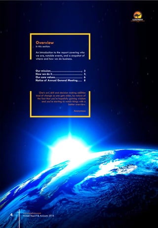 One’s art, skill and decision making abilities
kind of change as one gets older, by nature of
the fact that you're hopefully gaining wisdom
and you're starting to watch things with a
better overview.
Anonymous
Overview
In this section:
An introduction to the report covering who
we are, notable events, and a snapshot of
where and how we do business.
Our mission..........................................
How we do it........................................
Our core values....................................
Notice of Annual General Meeting......
3
5
6
8
www.leadway.com
Annual Report & Accounts 20164
RC 7588
 