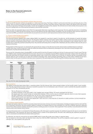 Notes to the financial statements
For the year ended 31 December 2016
b) Sources of uncertainty in the estimation of future claim payments
Claims on non-life insurance contracts are payable on a claims-occurrence basis. The Group is liable for all insured events that occurred during the term of the
contract. There are several variables that affect the amount and timing of cash flows from these contracts. These mainly relate to the inherent risks of the business
activities carried out by individual contract holders and the risk management procedures they adopted. The estimated cost of claims includes direct expenses to be
incurred in settling claims, net of the expected subrogation value and other recoveries.
The Group takes all reasonable steps to ensure that it has appropriate information regarding its claims exposures. However, given the uncertainty in establishing
claims provisions, it is likely that the final outcome will prove to be different from the original liability established. The reserves held for these contracts comprises of
a provision for IBNR, a provision for reported claims not yet paid and a provision for unearned premiums at the end of the reporting period.
(c) Process used to decide on assumptions
Non-life insurance contract liabilities:
The discounted inflation adjusted chain ladder method (IABCL) was applied for reserving in respect of non-life risk, with the exception of special risk policies
reserved using the Expected Loss Ratio Approach. The discounted inflation adjusted chain ladder method (IABCL) method involves historically paid losses being
inflated using the corresponding inflation index in each of the accident years to the year of valuation and then accumulated to their ultimate values for each
accident year to obtain the projected outstanding claims. The projected outstanding claims are then further multiplied by the future inflation index from the year of
valuation to the future.
The Expected Loss Ratio Approach was adopted for the special risk sub-category of non-life risks due to the volume of data available being too small to be
credible when using a statistical approach. Under this method, the ultimate claims are obtained by assuming loss ratio. Paid claims already emerged is then
deducted for from the estimated ultimate claims.
The provision for outstanding claims, including IBNR, was determined for each line of business on both gross and net of reinsurance basis. A yearly cohort from the
year 2008 has been adopted in building the historical claims. The reserve was calculated using the inflation adjusted chain ladder method. Under this method, the
historically paid losses are inflated using the corresponding inflation index in each of the accident years to the year of valuation and then accumulated to their
ultimate values for each accident year to obtain the projected outstanding claims. These projected outstanding claims are then further multiplied by the future
inflation index from the year of valuation to the future year of payment of the outstanding claims. The following official inflation index below was adopted:
Year Inflation
index
Accumulated
Inflation Index
2007 6.6% 193.2%
2008 15.1% 175-0%
2009 13 9% 138.9%
2010 11.8% 109.8%
2011 10.3% 87.6%
2012 12.0% 70.1%
2013 8.0% 51.9%
2014 8.3% 40.6%
2015 9.6% 29.9%
2016 18.5% 18.5%
See note 23.4 for claims development tables
Key assumptions
The methods assume that future claims follow a regression pattern from the historical data. Hence payment patterns will be broadly similar in each accident
year. Thus the proportionate increase in the known cumulative payments from one development year to the next is used to calculate the expected cumulative
payments for the future development periods.
- The run off period is six (6) years.
- An implicit assumption of the chain ladder is that weighted past average inflation will remain unchanged into the future.
- We assume gross claim amount includes all related claim expenses. If this is not the case, we will hold a separate reserve to cover claim expenses.
- The UPR is calculated on the assumption that risk will occur evenly during the duration of the policy.
- The BF method assumes past experience is not fully representative of the future.
- Historical average loss ratio under gross Special Risk is 26% and 6.5% is the proportion of recoveries to ceded premiums, we have assumed loss
ratio of 50% and 20% respectively.
Life insurance contract liabilities
Individual risk business comprises whole life assurances, endowment assurances and term assurances of descriptions, including mortgage protection and credit life.
For all individual risk business, the gross premium method of valuation was adopted. Reserves were calculated via a cash flow projection approach, taking into
account future office premium, expenses and benefit payments, including payments on surrender where applicable. Future cash flows were discounted back to the
valuation date at the valuation rate of interest.
An unexpired premium reserve was included for Group life business, after allowing for acquisition expenses. An additional unexpired risk reserve was also held for
any inadequacies in the unexpired risk reserve for meeting claims in respect of the expired period. The claim rates underlying the additional unexpired risk
reserve were based on pooled historical scheme claims experience.
An allowance was made for incurred but not reported (IBNR) claims in group life to take care of delay in reporting claims.
This was based on a loss ratio, which uses historical claims rates, from which the IBNR is determined. The cash flow projection method applied in respect of
individual risk is also applied to the group life.
www.leadway.com
Annual Report & Accounts 201684
RC 7588
 