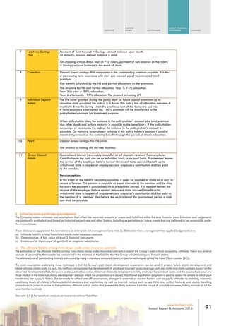 OVERVIEW
BUSINESS
REVIEW GOVERNANCE
GROUP FINANCIAL
STATEMENTS APPENDIX
91www.leadway.com
Annual Report & Accounts 2016
7 Leadway Savings
Plan
Payment of Sum Assured + Savings account balance upon death.
At maturity, account deposit balance is paid.
On choosing critical illness and/or PTD riders, payment of sum assured on the riders
+ Savings account balance in the event of claim.
8 Custodian Deposit based savings. Risk component is the outstanding premium payable. It is thus
a decreasing term assurance with start sum assured equal to contracted total
premium.
Risk benefit is funded by the Nil and partial allocations on the premiums.
The structure for Nil and Partial allocation. Year 1- 75% allocation.
Year 2 to year 4 90% allocation.
Year 6 afterwards - 97% allocation. The product is running off.
9 Individual Deposit
Admin
The life cover granted during the policy shall be future unpaid premiums up to
cessation date provided the policy is in force. This policy has nil allocation between 4
months to 8 months during which the overhead cost of the Company are met.
If term assurance is not opted for, 100% premium will be transferred to the
policyholder's account for investment purpose.
When policyholder dies, the balance in the policyholder's account plus total premium
due after death and before maturity is payable to the beneficiary. If the policyholder
surrenders or terminates the policy; the balance in the policyholder's account is
payable. On maturity, accumulated balance in the policy holder's account is paid or
instalment payment of the maturity benefit through the period of child's education.
10 Pearl Deposit based savings. No risk cover.
The product is running off. No new business.
11 Group Deposit
Admin
Guaranteed interest (renewable annually) on all deposits received from employer.
Contribution to the fund can be on individual basis or on pool basis. If a member leaves
the service of the employer before normal retirement date, accrued benefit up to
withdrawal date in respect of employee's and employer's contribution shall be paid
to the member.
Pension option:
In the event of the benefit becoming payable; it could be applied in whole or in part to
secure a Pension. This pension is payable at equal intervals to the member until he dies,
however the payment is guaranteed for a predefined period. If a member leaves the
service of the employer before normal retirement date, accrued benefit up to
withdrawal date in respect of employee's and employer's contribution shall be paid to
the member. If a member dies before the expiration of the guaranteed period a cash
sum shall be payable.
4. Critical accounting estimates and judgement.
The Company makes estimates and assumptions that affect the reported amounts of assets and liabilities within the next financial year. Estimates and judgements
are continually evaluated and based on historical experience and other factors, including expectations of future events that are believed to be reasonable under
the circumstances.
These disclosures supplement the commentary on enterprise risk management (see note 3). Estimates where management has applied judgements are:
(a) Ultimate liability arising from claims made underinsurance contracts
(b) Determination of fair value of level 3 financial instruments
(c) Assessment of impairment of goodwill on acquired subsidiaries
(a) The ultimate liability arising from claims made under insurance contracts
The estimation of the ultimate liability arising from claims made under insurance contracts is one of the Group's most critical accounting estimate. There are several
sources of uncertainty that need to be considered in the estimate of the liability that the Group will ultimately pay for such claims.
The ultimate cost of outstanding claims is estimated by using a standard actuarial claims projection techniques called the Basic Chain Ladder (BCL).
The main assumption underlying these technique is that the Group's past claims development experience can be used to project future claims development and
hence ultimate claims costs. As such, this method extrapolates the development of paid and incurred losses, average costs per claim and claim numbers based on the
observed development of earlier years and expected loss ratios. Historical claims development is mainly analyzed by accident years and the assumptions used are
those implicit in the historical claims development data on which the projections are based. Additional qualitative judgment is used to assess the extent to which past
trends may not apply in future, (for example to reflect one-off occurrences, changes in external or market factors such as public attitudes to claiming, economic
conditions, levels of claims, inflation, judicial decisions and legislation, as well as internal factors such as portfolio mix, policy features and claims handling
procedures) in order to arrive at the estimated ultimate cost of claims that present the likely outcome from the range of possible outcomes, taking account of all the
uncertainties involved.
See note 3.5 (i) for sensitivity analysis on insurance contract liabilities.
 