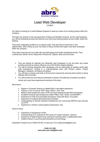 Lead Web Developer
London
Our Client is looking for a Lead Software Engineer to head up a team of an exciting product within the
company.
The team are working on the next generation of News and Weather products. As the Lead Developer
you will be developing exciting new features and improving existing projects across mobile, tablet and
desktop.
They solve challenging problems at a massive scale. They also like to invest time in new
opportunities, either coding up your own ideas or being involved with larger cross team prototypes
within the company.
They make sure they are up to date with new technology and modern development tools. They
currently use: Github, Grunt, RequireJS, PhantomJS, Vagrant, Sass and Cucumber.






They are looking for talented and influential Lead developers to join the team and create
amazing products as well as influence one of the World’s largest websites.
You will be working alongside other developers and be responsible for leading world class
code development, working in a multi-disciplinary team with Product owners, Project
Managers, designers, architects and testers.
You will lead on design and build of all front-end components ensuring best practice is being
followed within the team.
You will provide time and resource estimates to assist in the planning of projects as well as
mentor and coach less experienced members of the team.

Must haves:









Degree in Computer Science or related field or equivalent experience.
Fluency in one or more of: PHP, Ruby, Python, Java, Perl.
Ability to write quality OO code in PHP and have experience with MVC frameworks
Excellent front-end web development skills:HTML5, CSS / SCSS, JAVASCRIPT.
Experience of TDD and automated Acceptance Tests with Ruby / Cucumber.
Experience of building high performance websites.
Understanding of Service Oriented Architectures and consuming RESTful web services
via HTTP.
Experience in Version control systems (Subversion, Git).

Good to haves





Experience of developing in Ruby.
Understanding of CI, experience with using a CI system (Hudson, Jenkins).
Experience of Agile Programming, pairing and working within a collaborative team.
Healthy interest in upcoming web standards and technology.

Interested? Contact me on 07562 072 061 or send your CV to ollyrowntree@abrs.com
01491 411 020
www.abrs.com info@abrs.com

 