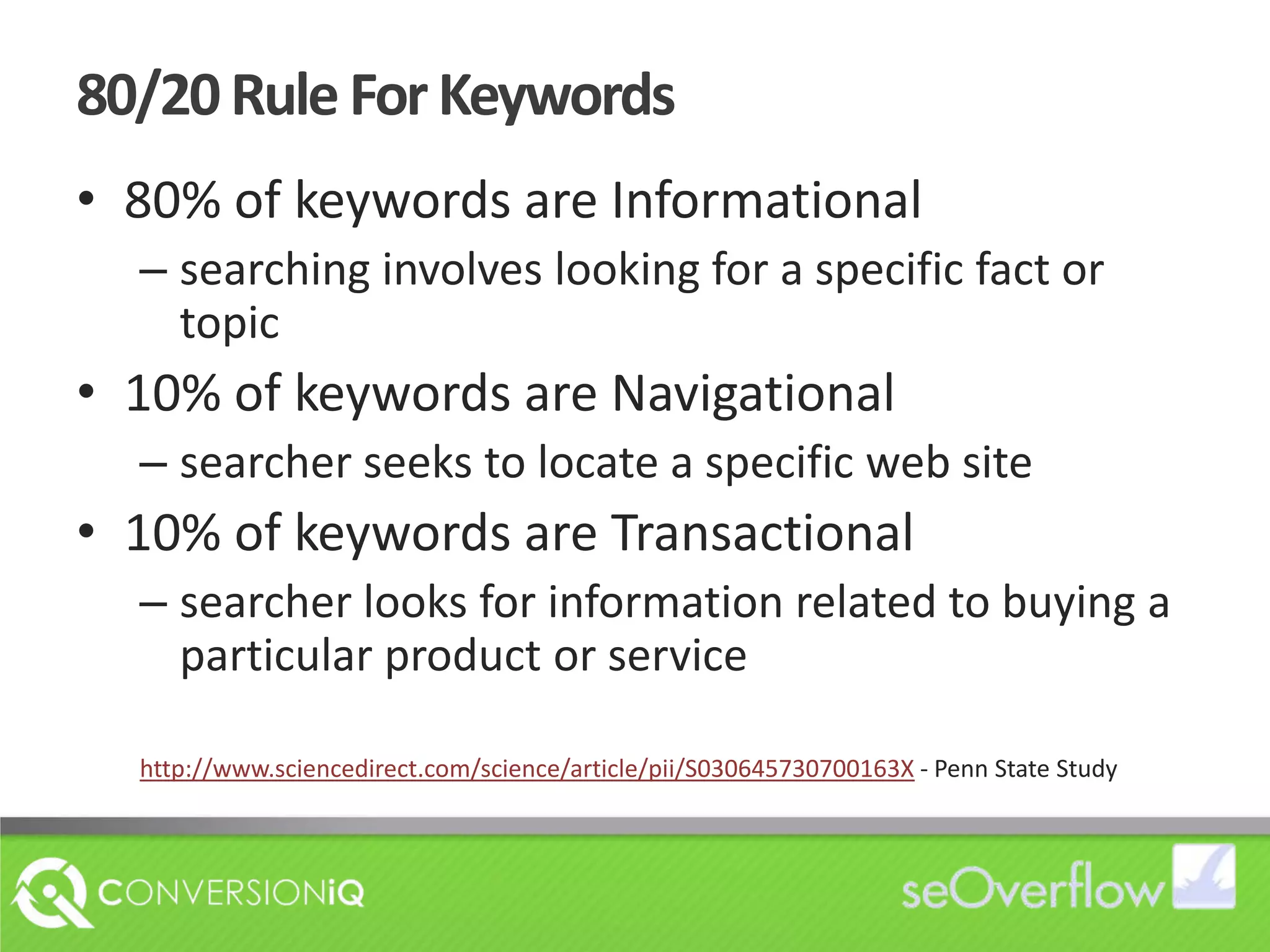 80/20 Rule For Keywords80% of keywords are Informationalsearching involves looking for a specific fact or topic10% of keywords are Navigationalsearcher seeks to locate a specific web site10% of keywords are Transactionalsearcher looks for information related to buying a particular product or servicehttp://www.sciencedirect.com/science/article/pii/S030645730700163X - Penn State Study