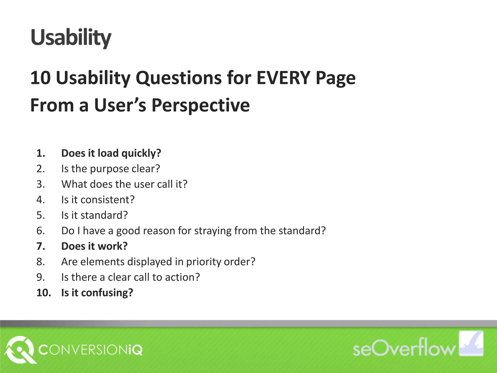Usability10 Usability Questions for EVERY PageFrom a User’s PerspectiveDoes it load quickly?Is the purpose clear?What does the user call it?Is it consistent?Is it standard?Do I have a good reason for straying from the standard?Does it work?Are elements displayed in priority order?Is there a clear call to action?Is it confusing?