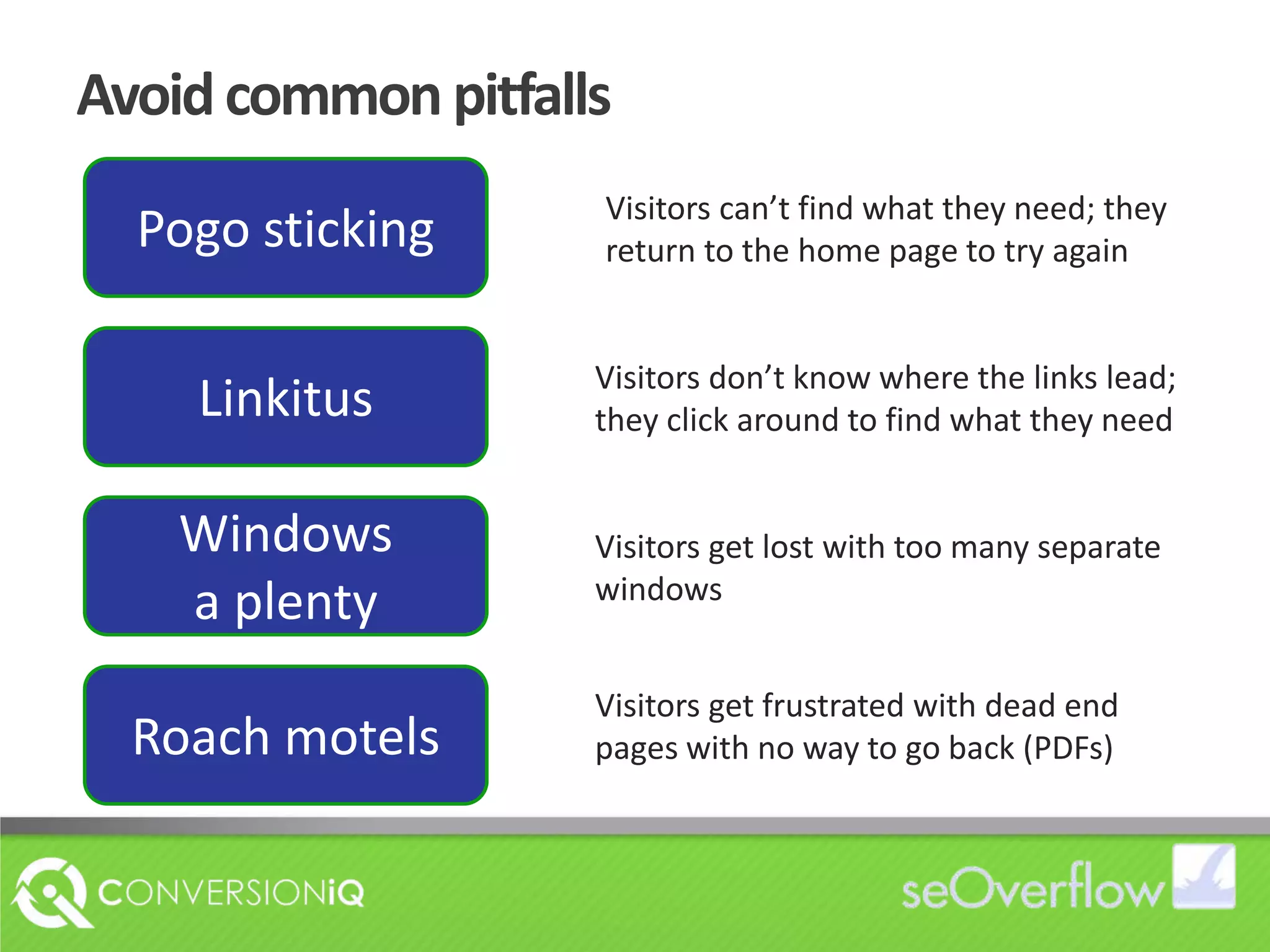 Avoid common pitfallsPogo stickingVisitors can’t find what they need; they return to the home page to try againLinkitusVisitors don’t know where the links lead; they click around to find what they needWindows a plentyVisitors get lost with too many separate windowsRoach motelsVisitors get frustrated with dead end  pages with no way to go back (PDFs)