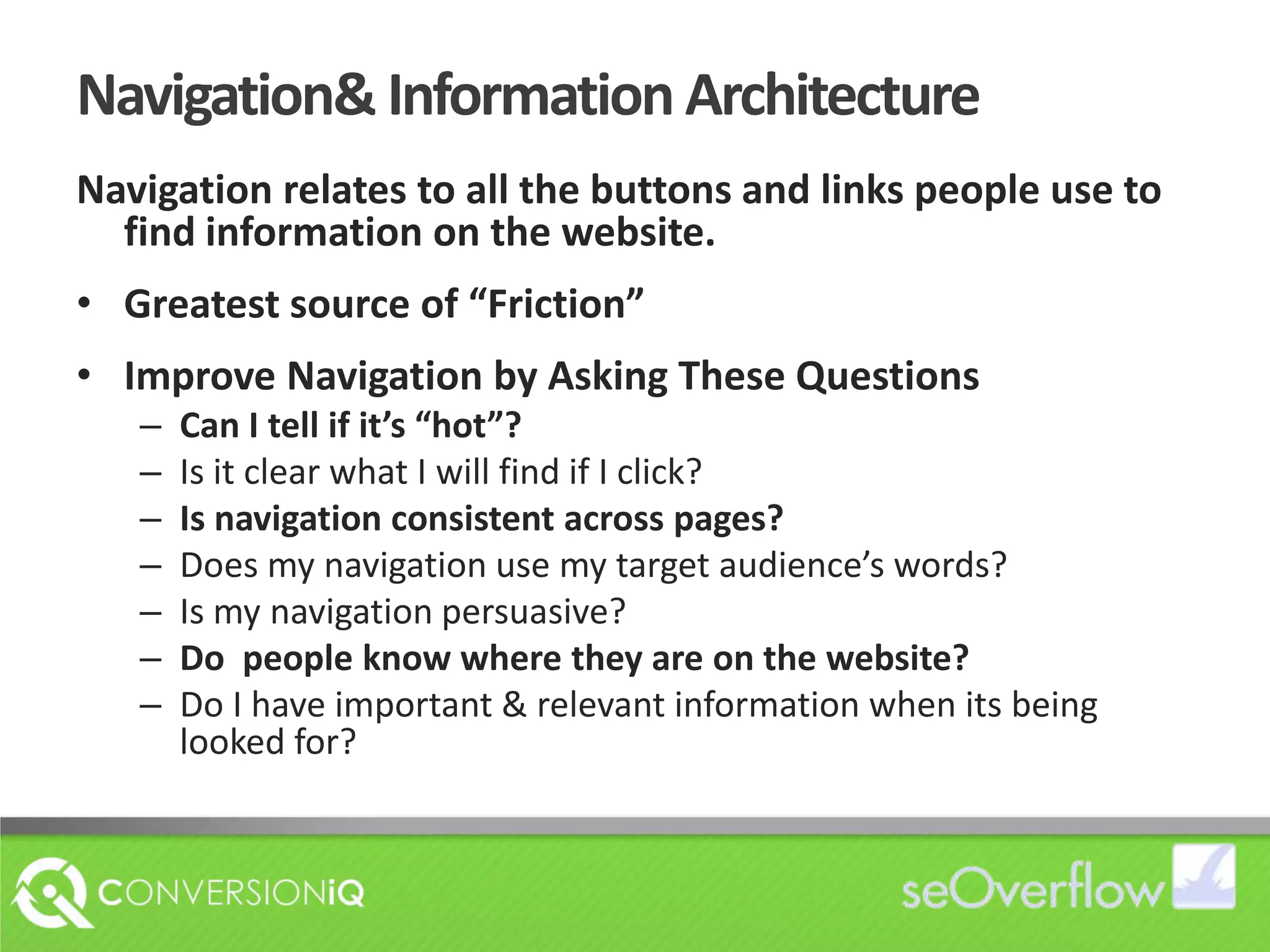 Navigation& Information ArchitectureNavigation relates to all the buttons and links people use to find information on the website.Greatest source of “Friction”Improve Navigation by Asking These QuestionsCan I tell if it’s “hot”?Is it clear what I will find if I click?Is navigation consistent across pages?Does my navigation use my target audience’s words?Is my navigation persuasive?Do  people know where they are on the website?Do I have important & relevant information when its being looked for?