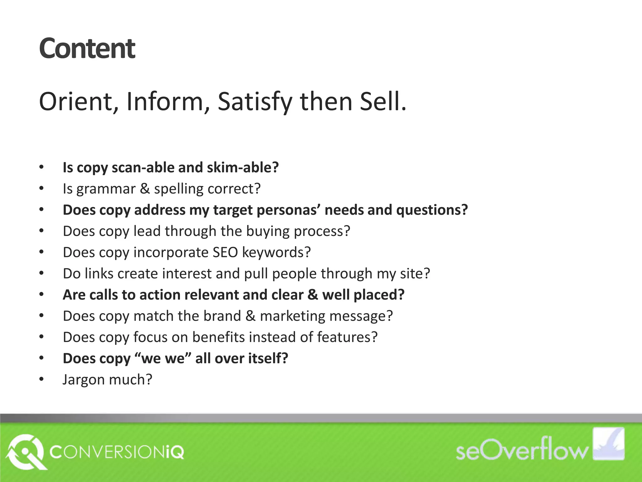 ContentOrient, Inform, Satisfy then Sell.Is copy scan-able and skim-able?Is grammar & spelling correct?Does copy address my target personas’ needs and questions?Does copy lead through the buying process?Does copy incorporate SEO keywords?Do links create interest and pull people through my site?Are calls to action relevant and clear & well placed?Does copy match the brand & marketing message?Does copy focus on benefits instead of features?Does copy “we we” all over itself? Jargon much?
