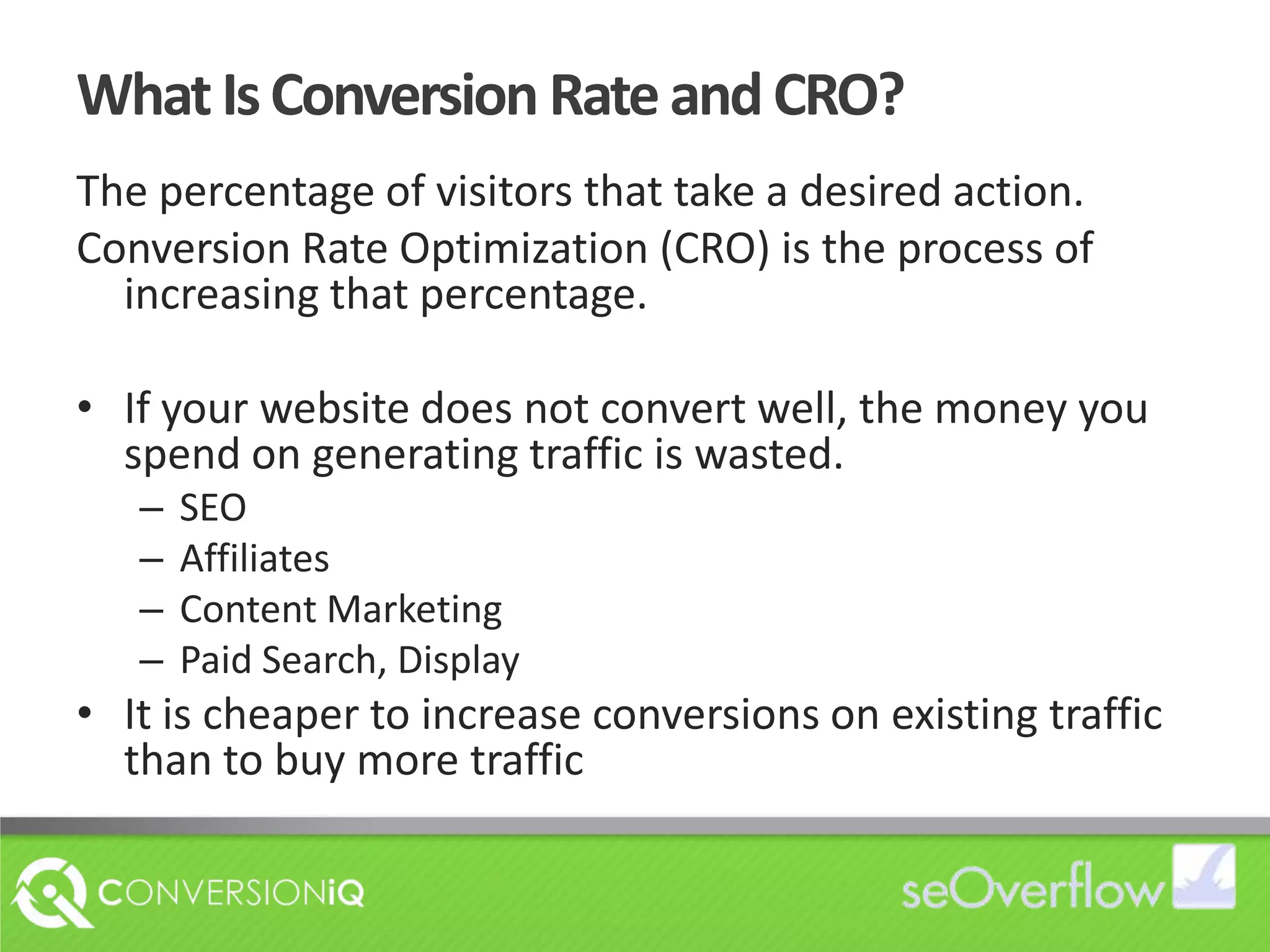 What Is Conversion Rate and CRO?The percentage of visitors that take a desired action. Conversion Rate Optimization (CRO) is the process of increasing that percentage.If your website does not convert well, the money you spend on generating traffic is wasted.SEOAffiliatesContent MarketingPaid Search, DisplayIt is cheaper to increase conversions on existing traffic than to buy more traffic