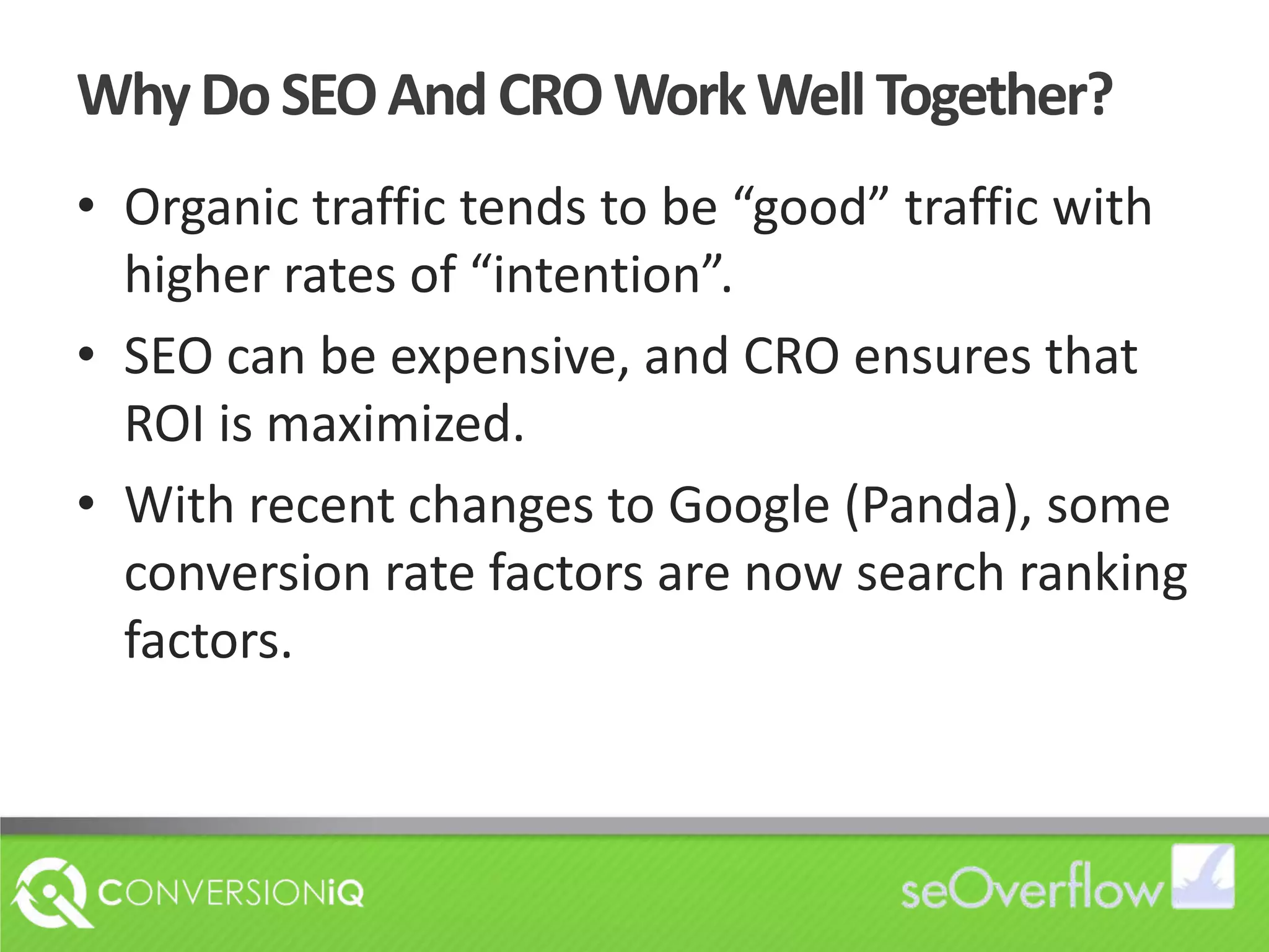 Why Do SEO And CRO Work Well Together?Organic traffic tends to be “good” traffic with higher rates of “intention”.SEO can be expensive, and CRO ensures that ROI is maximized.With recent changes to Google (Panda), some conversion rate factors are now search ranking factors.