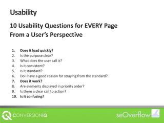 Usability10 Usability Questions for EVERY PageFrom a User’s PerspectiveDoes it load quickly?Is the purpose clear?What does the user call it?Is it consistent?Is it standard?Do I have a good reason for straying from the standard?Does it work?Are elements displayed in priority order?Is there a clear call to action?Is it confusing?