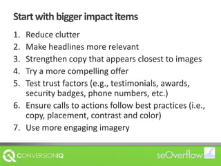 Start with bigger impact itemsReduce clutterMake headlines more relevantStrengthen copy that appears closest to imagesTry a more compelling offerTest trust factors (e.g., testimonials, awards, security badges, phone numbers, etc.)Ensure calls to actions follow best practices (i.e., copy, placement, contrast and color)Use more engaging imagery