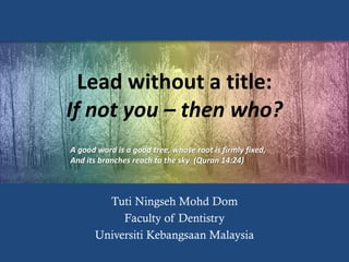 Lead without a title:
If not you – then who?
Tuti Ningseh Mohd Dom
Faculty of Dentistry
Universiti Kebangsaan Malaysia
A good word is a good tree, whose root is firmly fixed,
And its branches reach to the sky (Quran 14:24)
 