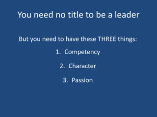 You need no title to be a leader
But you need to have these THREE things:
1. Competency
2. Character
3. Passion
 