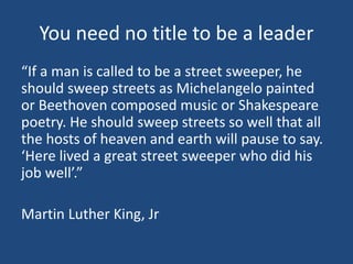 You need no title to be a leader
“If a man is called to be a street sweeper, he
should sweep streets as Michelangelo paint...