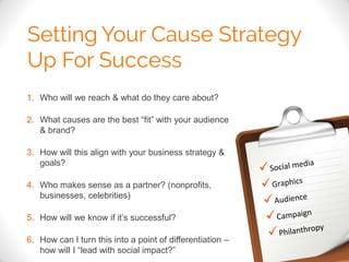 1. Who will we reach & what do they care about? 
2. What causes are the best “fit” with your audience 
& brand? 
3. How will this align with your business strategy & 
goals? 
4. Who makes sense as a partner? (nonprofits, 
businesses, celebrities) 
5. How will we know if it’s successful? 
6. How can I turn this into a point of differentiation – 
how will I “lead with social impact?” 
 
