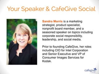 Sandra Morris is a marketing 
strategist, product specialist, 
nonprofit board member, and a 
seasoned speaker on topics including 
corporate social responsibility, 
leadership, and social media. 
Prior to founding CafeGive, her roles 
including CIO for Intel Corporation 
and Senior Executive and VP of 
Consumer Images Services for 
Kodak. 
 
