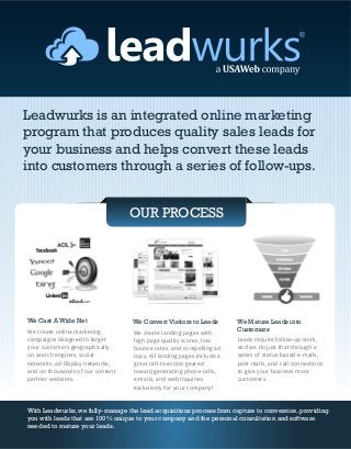 Leadwurks is an integrated online marketing
program that produces quality sales leads for
your business and helps convert these leads
into customers through a series of follow-ups.


                                  OUR PROCESS




We Cast A Wide Net                We Convert Visitors to Leads        We Mature Leads into
We create online marketing        We create landing pages with
                                                                      Customers
campaigns designed to target      high page quality scores, low       Leads require follow-up work,
your customers geographically     bounce rates, and compelling ad     and we do just that through a
on search engines, social         copy. All landing pages include a   series of status-based e-mails,
networks, ad display networks,    great call-to-action geared         post mails, and call connections
and on thousands of our content   toward generating phone calls,      to give your business more
partner websites.                 e-mails, and web inquiries          customers.
                                  exclusively for your company!


With Leadwurks, we fully-manage the lead acquisitions process from capture to conversion, providing
you with leads that are 100% unique to your company and the personal consultation and software
needed to mature your leads.
 