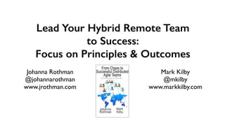 Johanna Rothma
n

@johannarothma
n

www.jrothman.com
Lead Your Hybrid Remote Team
to Success:


Focus on Principles & Outcomes
Mark Kilb
y

@mkilb
y

www.markkilby.com
 