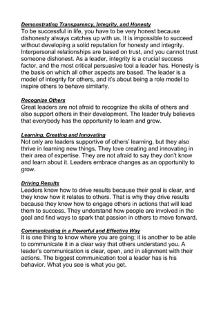 Demonstrating Transparency, Integrity, and Honesty
To be successful in life, you have to be very honest because
dishonesty always catches up with us. It is impossible to succeed
without developing a solid reputation for honesty and integrity.
Interpersonal relationships are based on trust, and you cannot trust
someone dishonest. As a leader, integrity is a crucial success
factor, and the most critical persuasive tool a leader has. Honesty is
the basis on which all other aspects are based. The leader is a
model of integrity for others, and it’s about being a role model to
inspire others to behave similarly.
Recognize Others
Great leaders are not afraid to recognize the skills of others and
also support others in their development. The leader truly believes
that everybody has the opportunity to learn and grow.
Learning, Creating and Innovating
Not only are leaders supportive of others’ learning, but they also
thrive in learning new things. They love creating and innovating in
their area of expertise. They are not afraid to say they don’t know
and learn about it. Leaders embrace changes as an opportunity to
grow.
Driving Results
Leaders know how to drive results because their goal is clear, and
they know how it relates to others. That is why they drive results
because they know how to engage others in actions that will lead
them to success. They understand how people are involved in the
goal and find ways to spark that passion in others to move forward.
Communicating in a Powerful and Effective Way
It is one thing to know where you are going; it is another to be able
to communicate it in a clear way that others understand you. A
leader’s communication is clear, open, and in alignment with their
actions. The biggest communication tool a leader has is his
behavior. What you see is what you get.
 