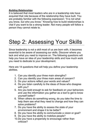 Building Relationships
It is believed that most leaders who are in a leadership role have
acquired that role because of the relationship they have built. You
are probably familiar with the following expression: “It is not what
you know, but who you know.” Knowing how to build relationships is
vital if you want to be a strong leader. Not many people will follow a
person they cannot relate to.
Step 2: Assessing Your Skills
Since leadership is not a skill most of us are born with, it becomes
essential to be aware of assessing our skills. Discover where you
lack and what you need to improve on. The following questions will
help you have an idea of your leadership skills and how much work
you need to dedicate to your development.
Here are 14 questions that will help you define your leadership
abilities.
1. Can you identify your three main strengths?
2. Can you identify your three main areas of concern?
3. Do your actions reflect your words and values?
4. Do you listen carefully to the ideas of those who disagree
with you?
5. Are you bold enough to ask for feedback on your behaviors
and use the information you gather as a tool to get to know
yourself better?
6. When others do something wrong, do you take the time to
help them see what they need to change and how they can
solve problems?
7. Do you have the ability to assess the state of your
environment and shape it to be better?
8. Do you have the ability to communicate a vision or goal?
9. Do you have the ability to mobilize people?
10.Do you have a propensity to encourage rather than
criticize?
 