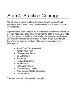 Step 4: Practice Courage
We all need a strong leader who knows how to make difficult
decisions, who knows how to protect others and stay the course in
difficult times.
A good leader does not give up at the first difficulty encountered: he
accepts failures as tests and knows that the path to the goal is not a
long, calm river. In the face of adversity, the leader must sharpen
up, show even more determination to reach the goal, and must
have learned from his mistakes. Here are a few ways to be
courageous:
• Admit That You Are Afraid
• Accept Your Fear
• Observe Your Fears
• Be Vulnerable
• Surrender
• Find an Inspiration
• Be Resilient
• Nothing Is Perfect.
• Try Something Difficult
• Train Yourself to Be Conscious
• Create a Plan
The next step will help you with your plan.
 